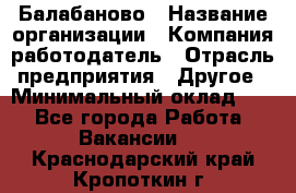 Балабаново › Название организации ­ Компания-работодатель › Отрасль предприятия ­ Другое › Минимальный оклад ­ 1 - Все города Работа » Вакансии   . Краснодарский край,Кропоткин г.